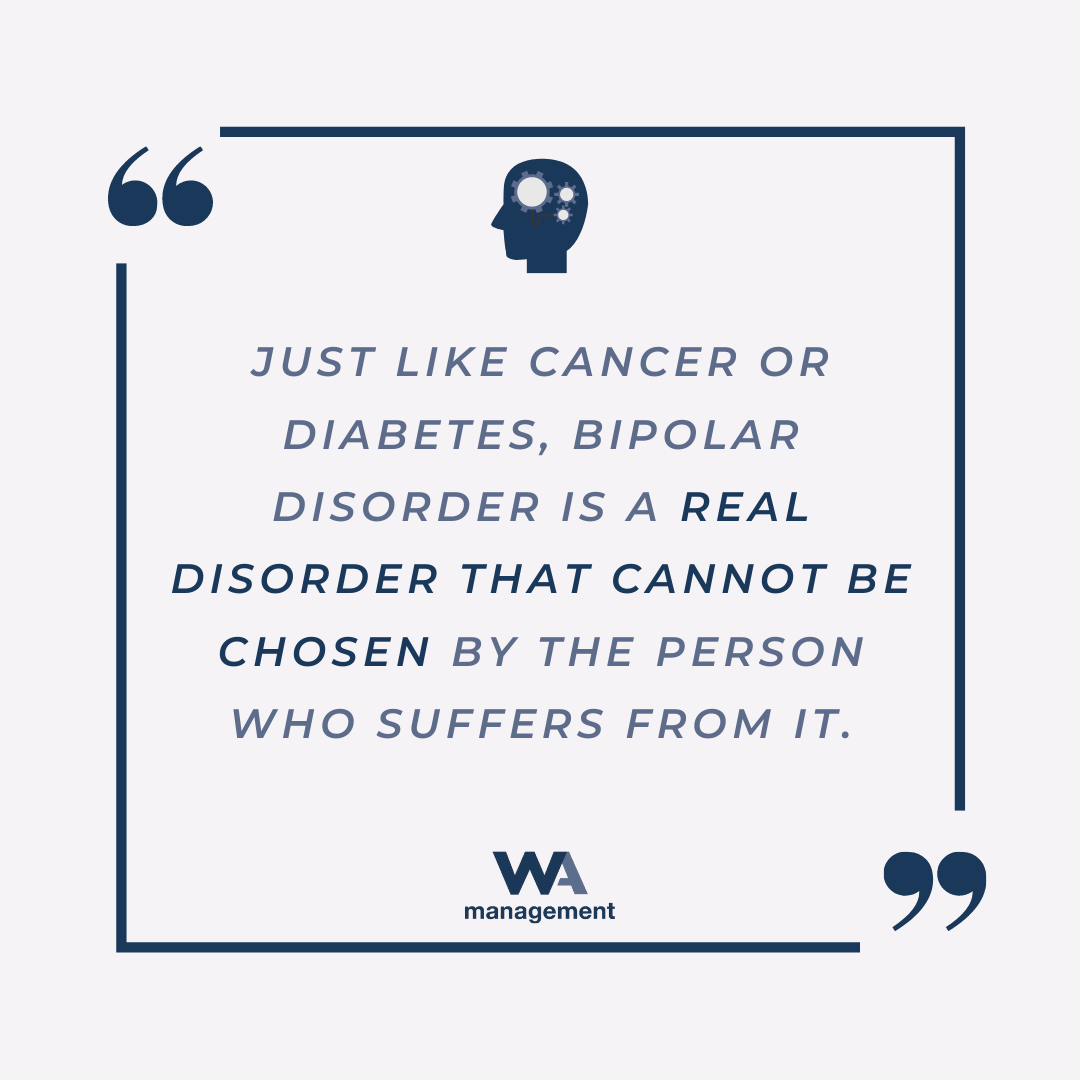 A quote from WA Management's Bipolar Disorder blog which reads "Just like cancer or diabetes, bipolar disorder is a real disorder that cannot be chosen by the person who suffers from it."